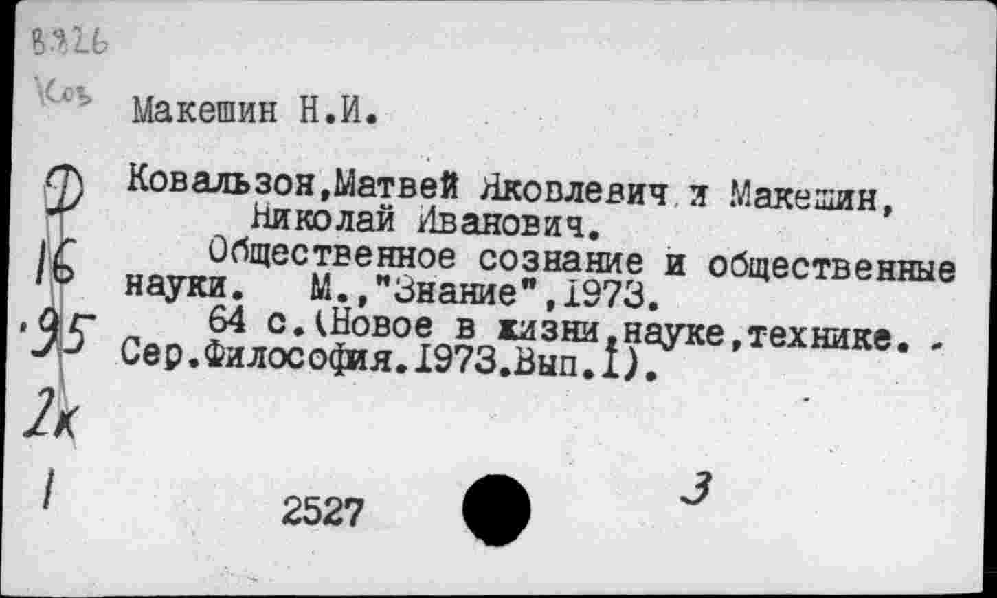 ﻿Макешин Н.И.
Ковальзон,Матвей Яковлевич и Макешин
Николаи Иванович.	’
иатгп«^^ес»1Ее™ое с°знание и общественные науки. м.,"«знание ,1973.
64 с.^Новое в жизни.науке техниия Сер.Философия.Х973.Вып.1). *	* '